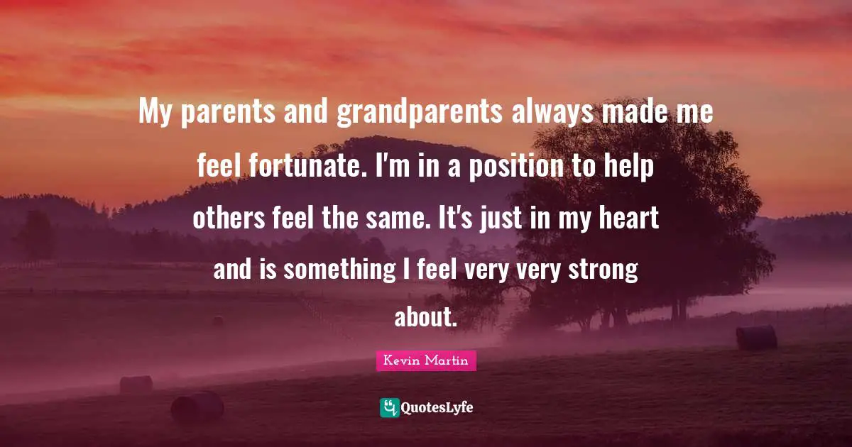 My parents and grandparents always made me feel fortunate. I'm in a position to help others feel the same. It's just in my heart and is something I feel very very strong about.