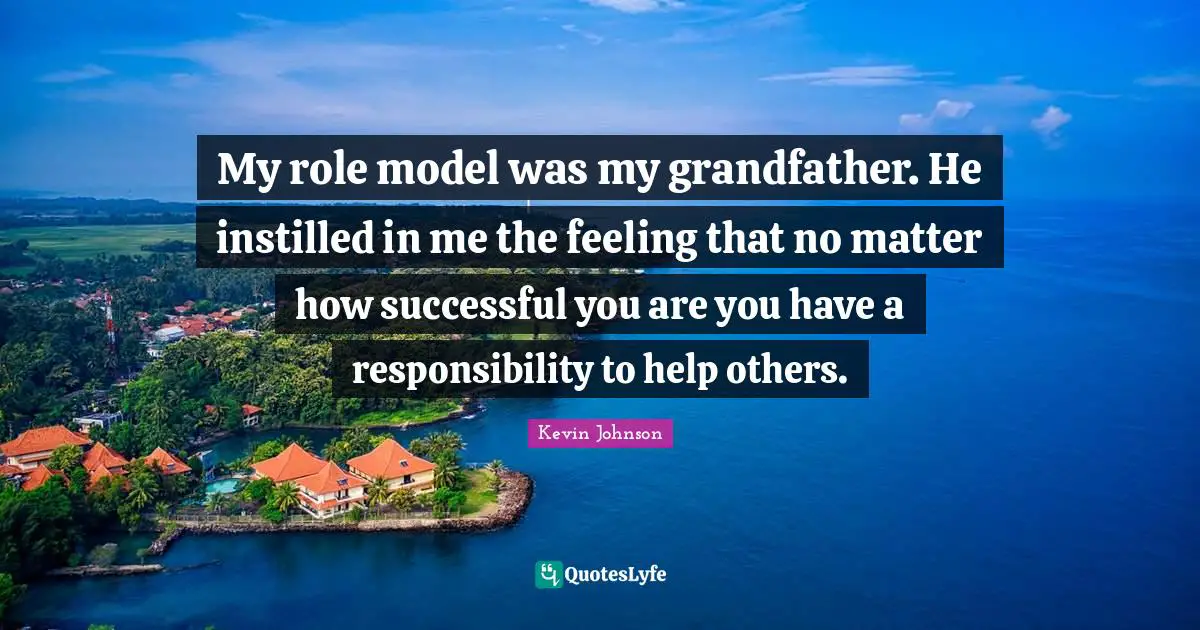 My role model was my grandfather. He instilled in me the feeling that no matter how successful you are you have a responsibility to help others.