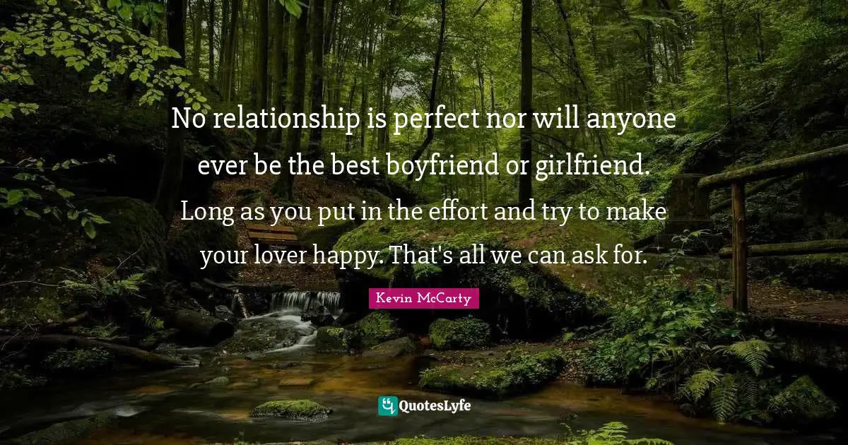 No relationship is perfect nor will anyone ever be the best boyfriend or girlfriend. Long as you put in the effort and try to make your lover happy. That's all we can ask for.