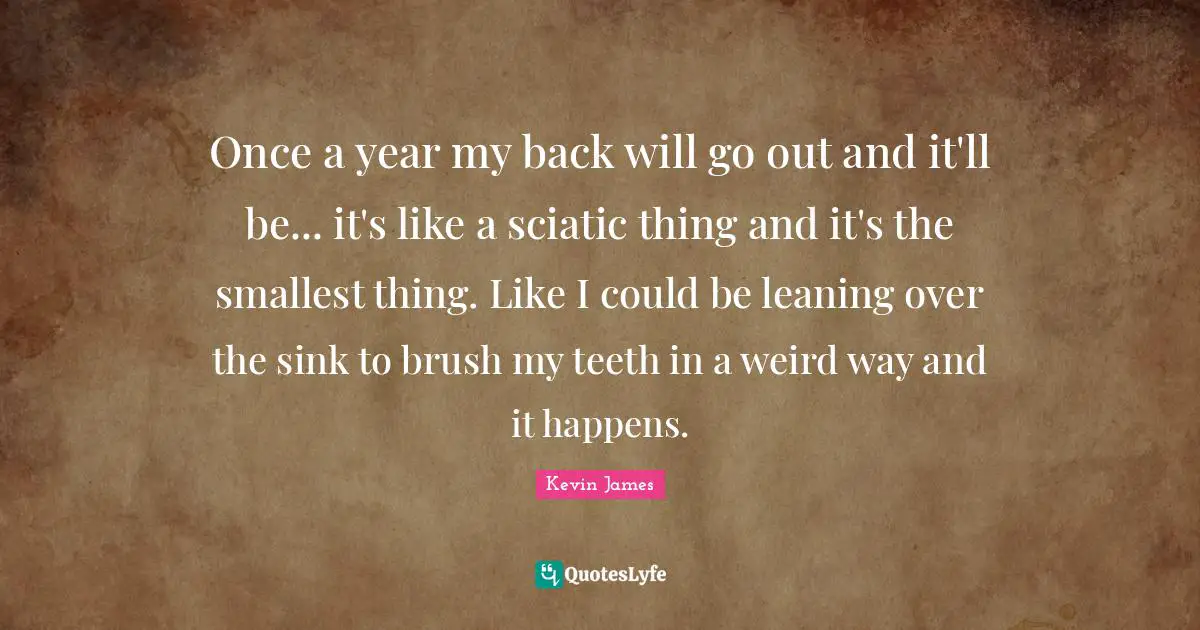 Once a year my back will go out and it'll be... it's like a sciatic thing and it's the smallest thing. Like I could be leaning over the sink to brush my teeth in a weird way and it happens.