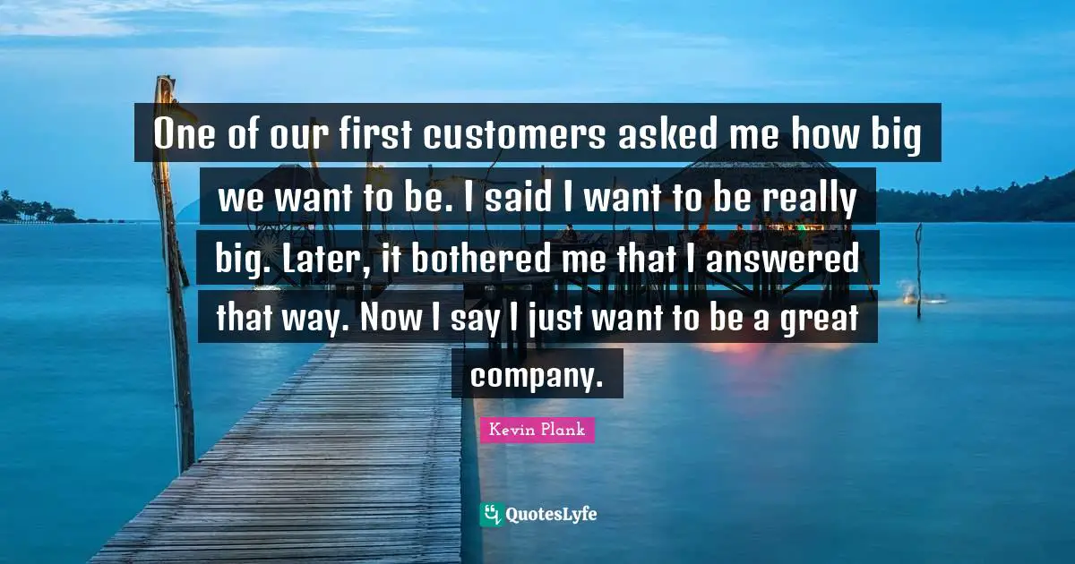 One of our first customers asked me how big we want to be. I said I want to be really big. Later, it bothered me that I answered that way. Now I say I just want to be a great company.