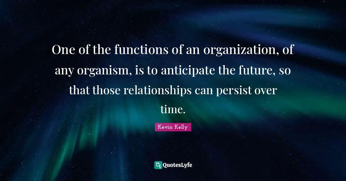 One of the functions of an organization, of any organism, is to anticipate the future, so that those relationships can persist over time.
