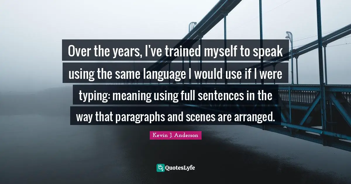 Kevin J. Anderson Quotes: "Over the years, I've trained myself to speak using the same language I would use if I were typing: meaning using full sentences in the way that paragraphs and scenes are arranged."