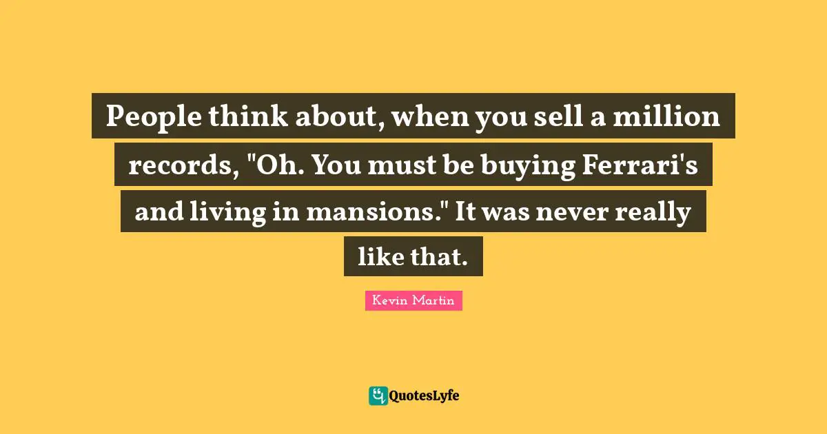 People think about, when you sell a million records, "Oh. You must be buying Ferrari's and living in mansions." It was never really like that.
