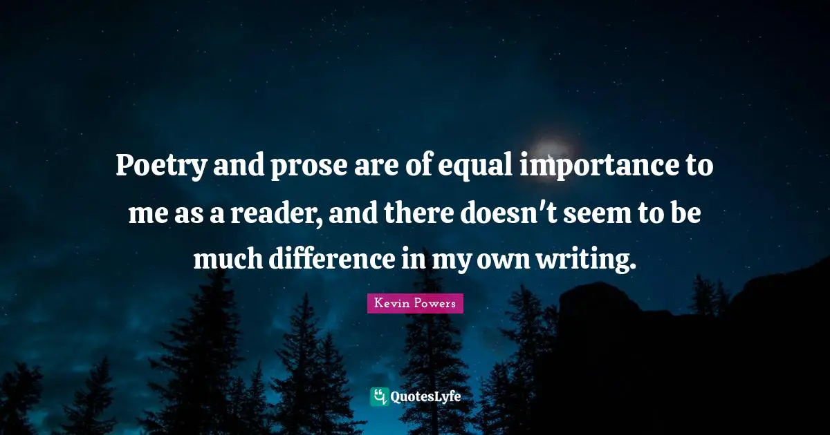 Poetry and prose are of equal importance to me as a reader, and there doesn't seem to be much difference in my own writing.