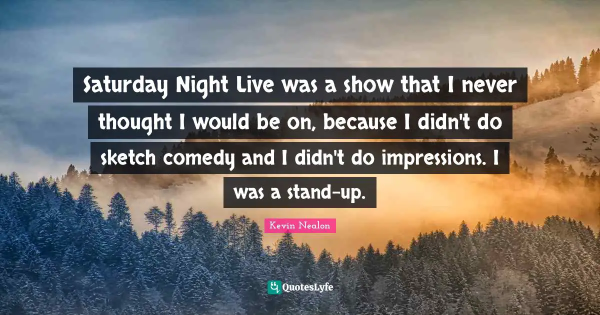 Saturday Night Live was a show that I never thought I would be on, because I didn't do sketch comedy and I didn't do impressions. I was a stand-up.