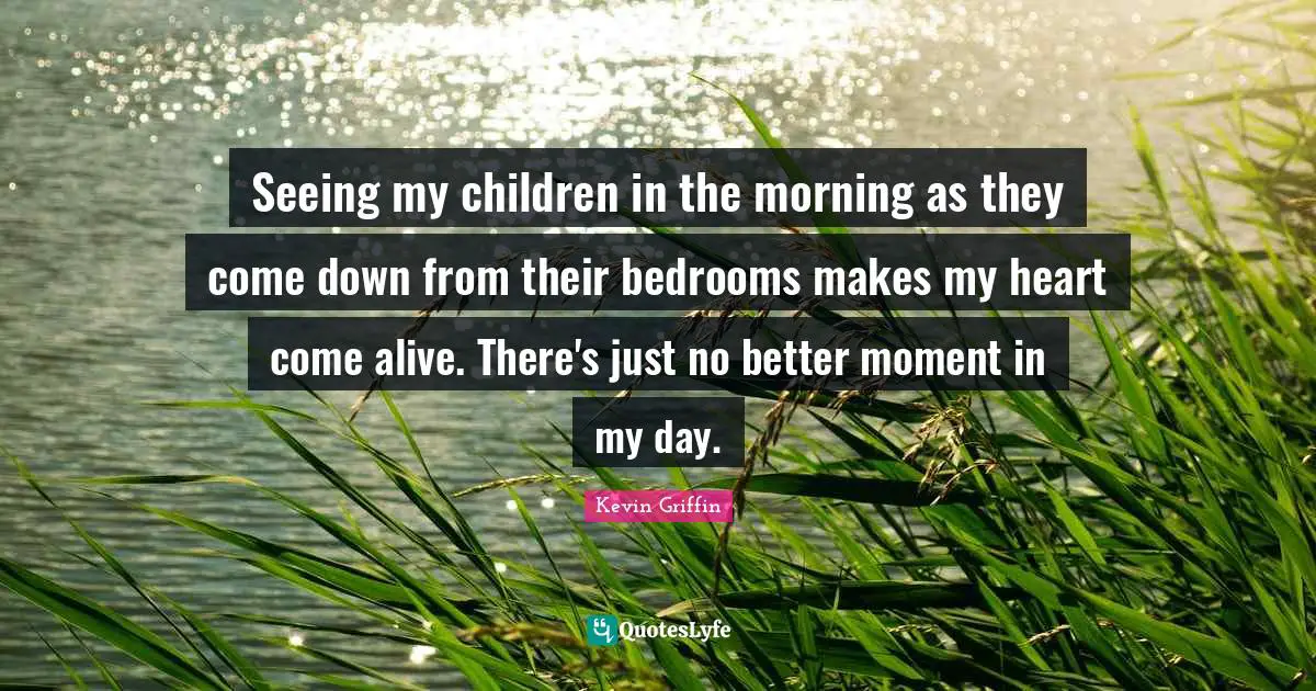 Seeing my children in the morning as they come down from their bedrooms makes my heart come alive. There's just no better moment in my day.