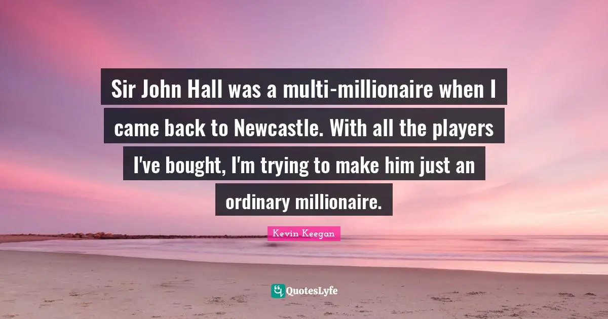 Sir John Hall was a multi-millionaire when I came back to Newcastle. With all the players I've bought, I'm trying to make him just an ordinary millionaire.