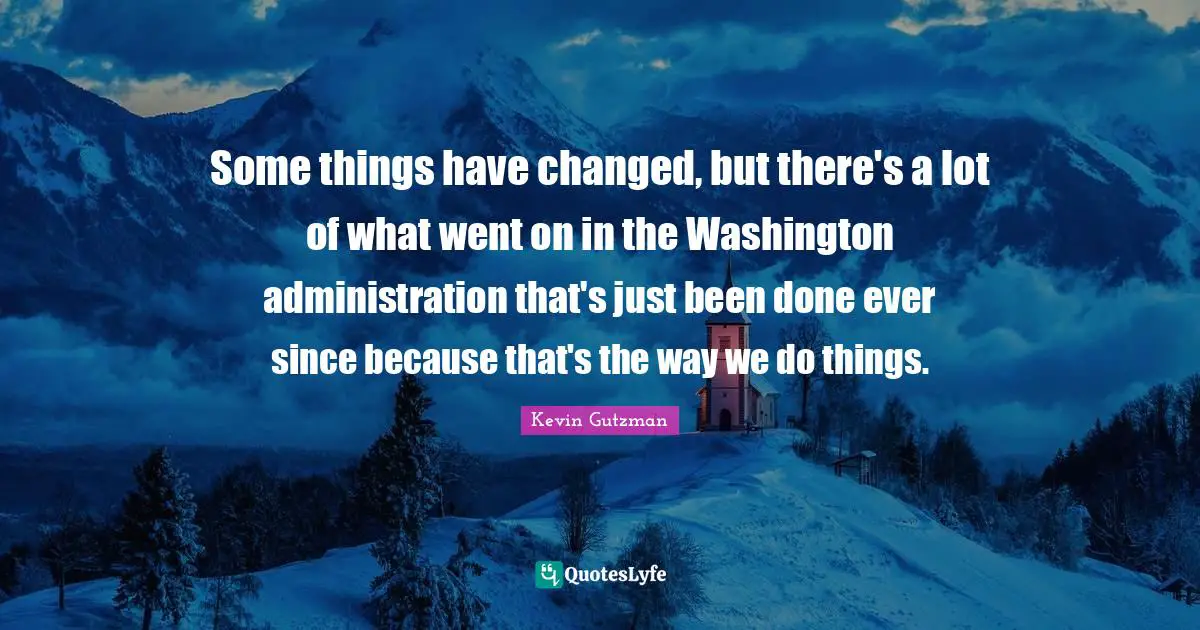 I Have Changed Quotes: "Some things have changed, but there's a lot of what went on in the Washington administration that's just been done ever since because that's the way we do things."