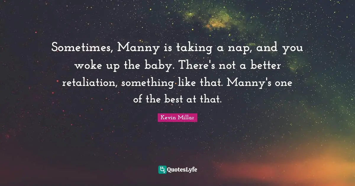 Sometimes, Manny is taking a nap, and you woke up the baby. There's not a better retaliation, something like that. Manny's one of the best at that.