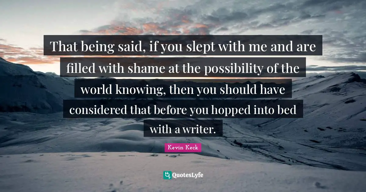 That being said, if you slept with me and are filled with shame at the possibility of the world knowing, then you should have considered that before you hopped into bed with a writer.