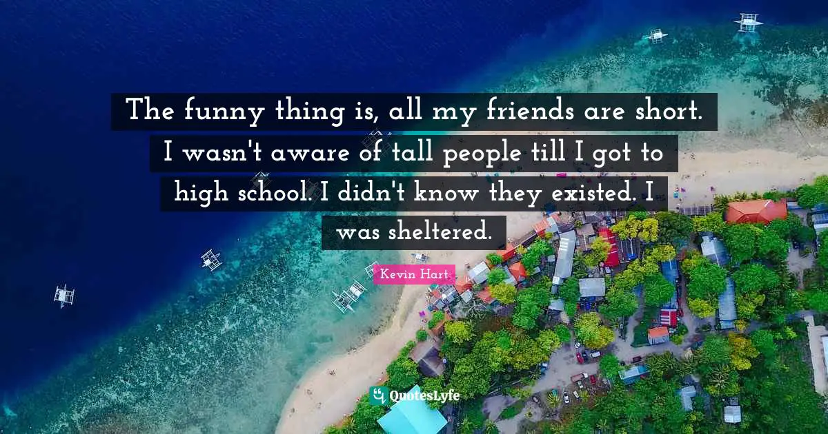 The funny thing is, all my friends are short. I wasn't aware of tall people till I got to high school. I didn't know they existed. I was sheltered.