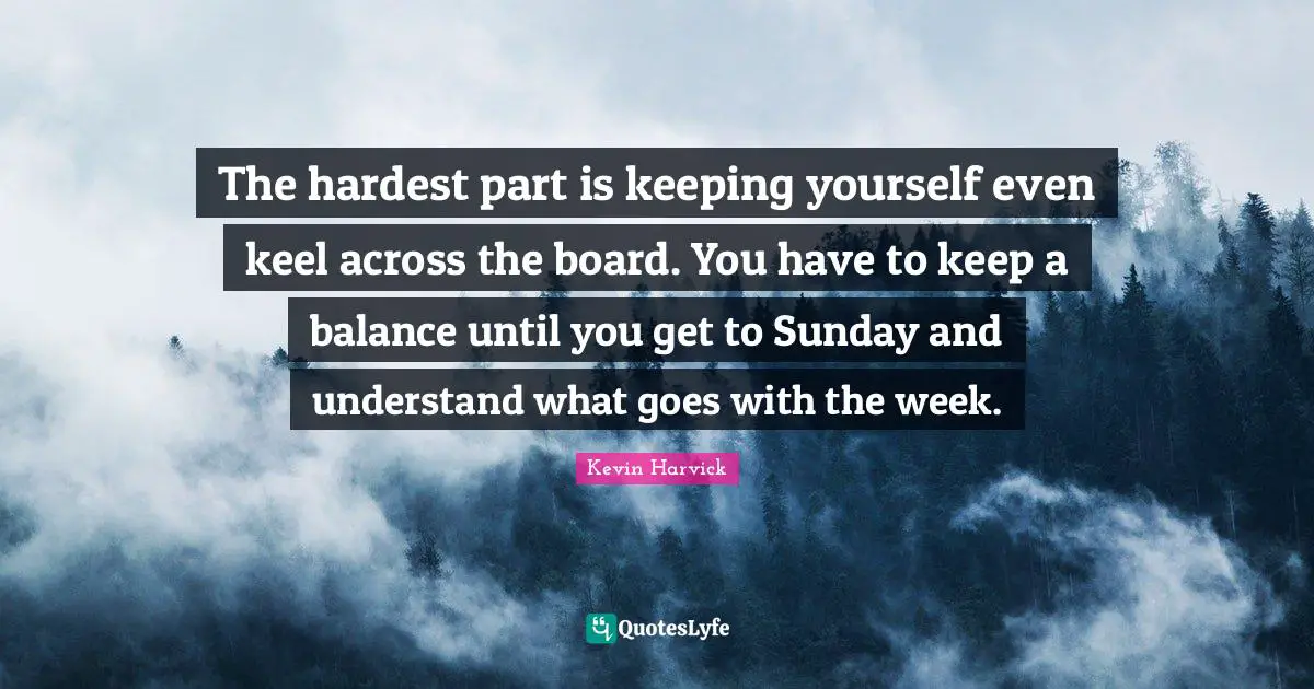 The hardest part is keeping yourself even keel across the board. You have to keep a balance until you get to Sunday and understand what goes with the week.
