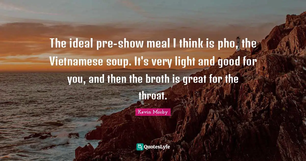 The ideal pre-show meal I think is pho, the Vietnamese soup. It's very light and good for you, and then the broth is great for the throat.