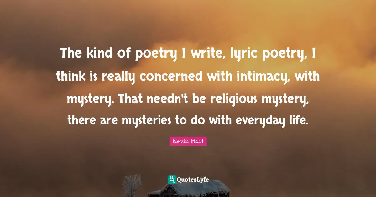 The kind of poetry I write, lyric poetry, I think is really concerned with intimacy, with mystery. That needn't be religious mystery, there are mysteries to do with everyday life.