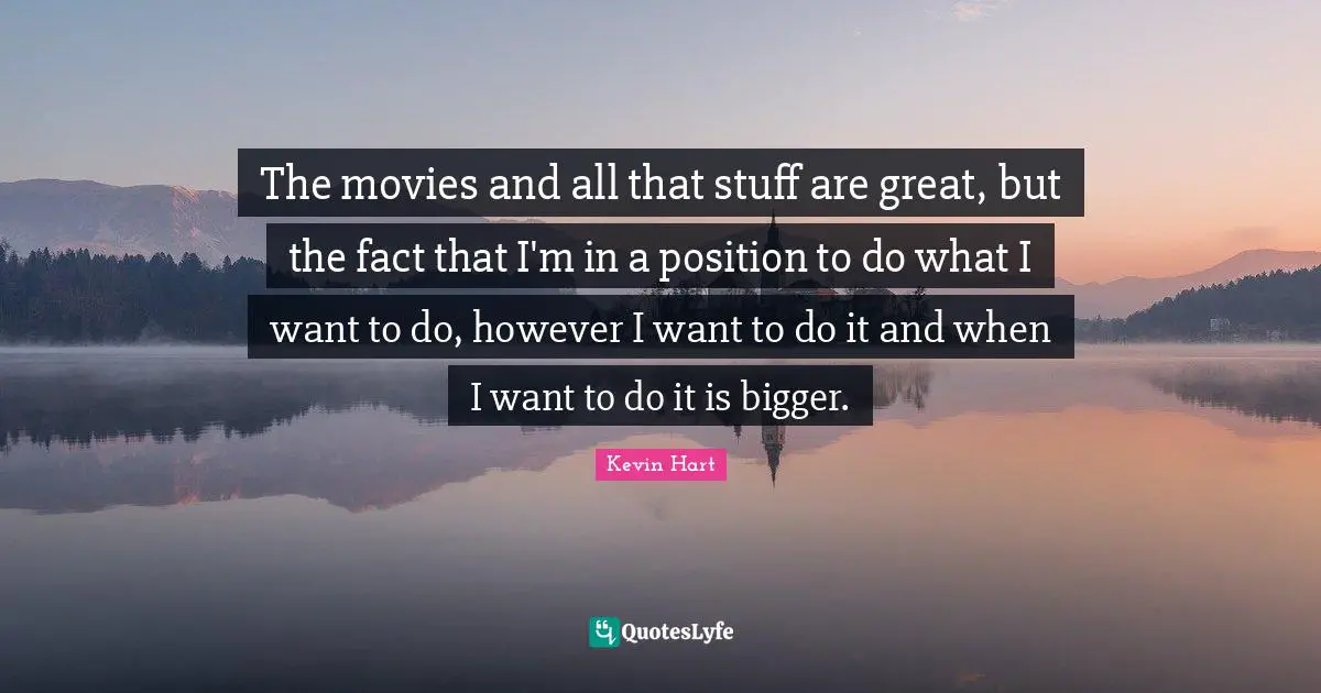 The movies and all that stuff are great, but the fact that I'm in a position to do what I want to do, however I want to do it and when I want to do it is bigger.