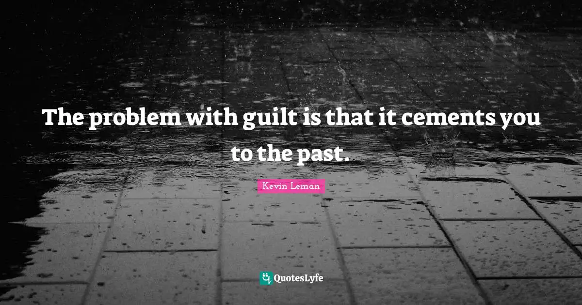 The problem with guilt is that it cements you to the past.