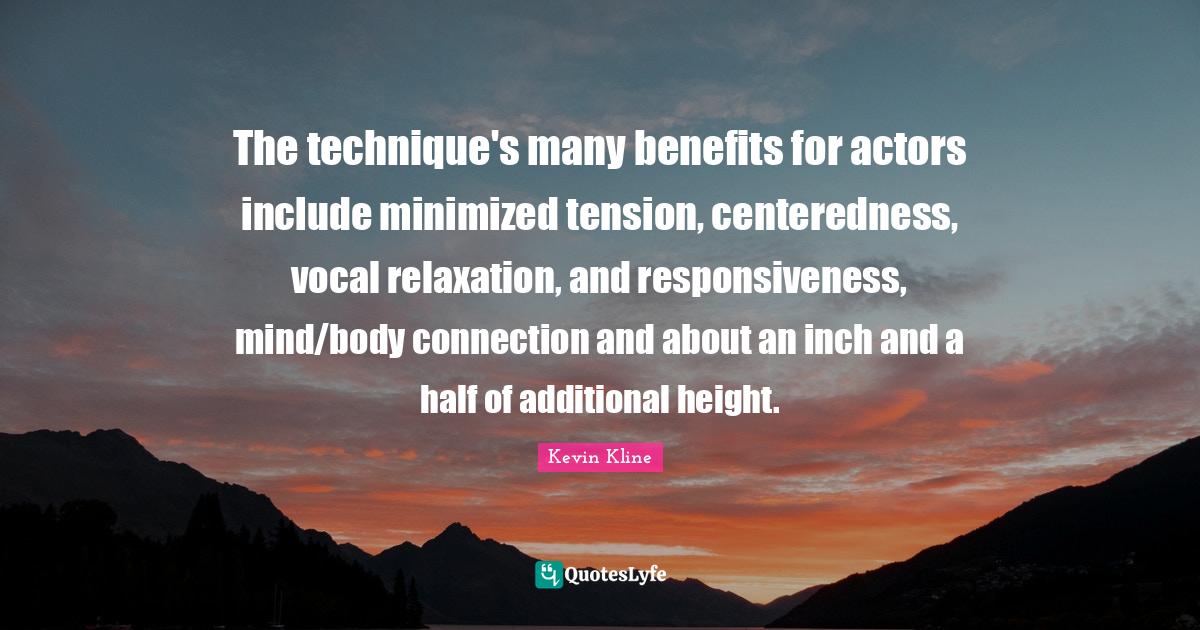 The technique's many benefits for actors include minimized tension, centeredness, vocal relaxation, and responsiveness, mind/body connection and about an inch and a half of additional height.
