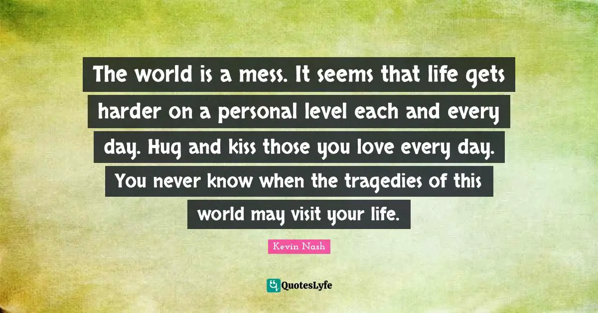 The world is a mess. It seems that life gets harder on a personal level each and every day. Hug and kiss those you love every day. You never know when the tragedies of this world may visit your life.