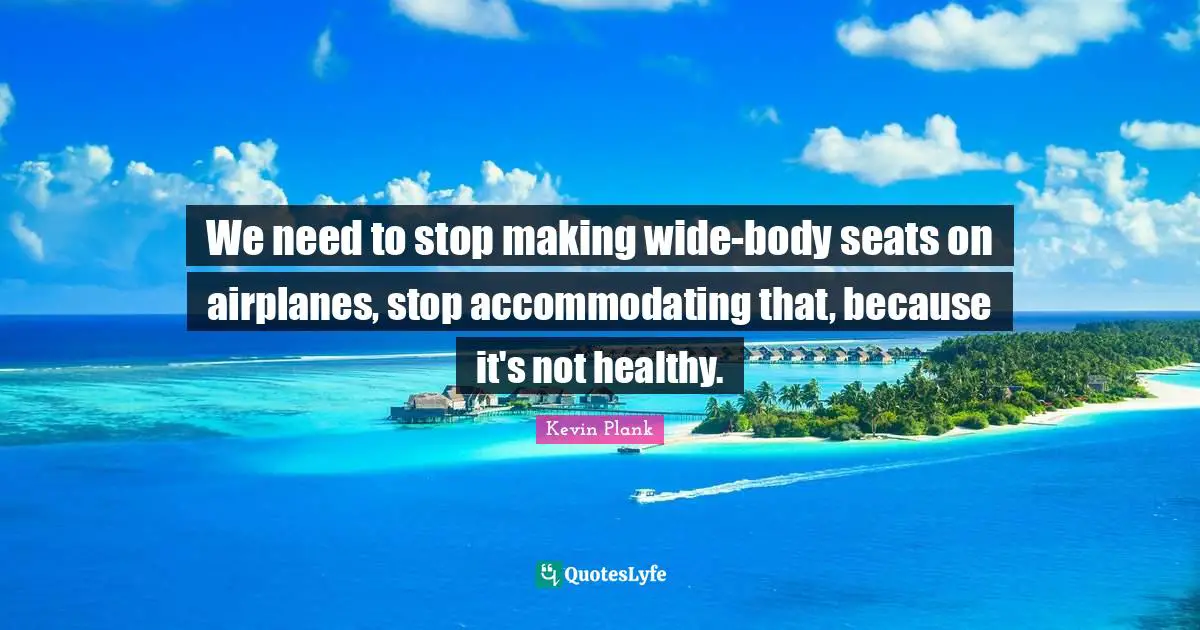 We need to stop making wide-body seats on airplanes, stop accommodating that, because it's not healthy.