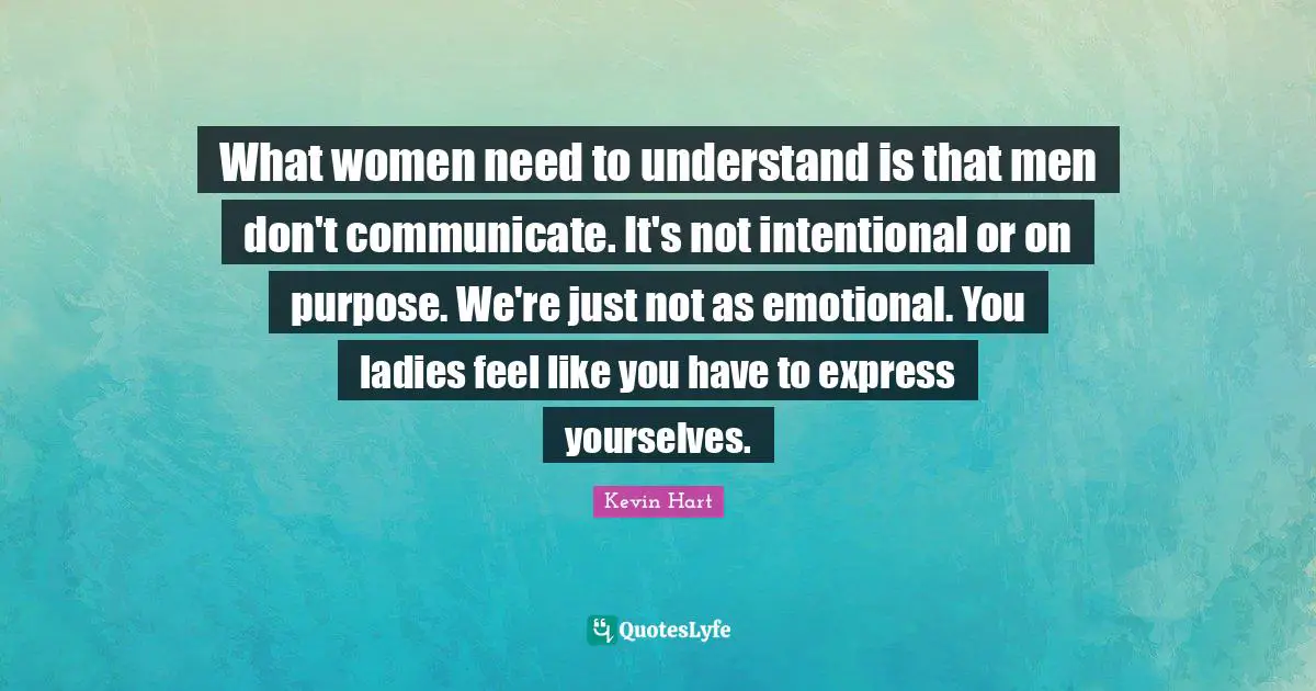 What women need to understand is that men don't communicate. It's not intentional or on purpose. We're just not as emotional. You ladies feel like you have to express yourselves.