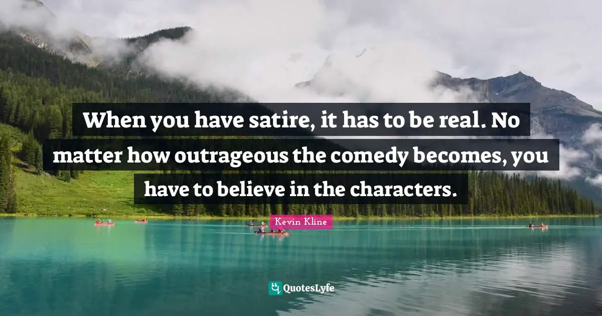 When you have satire, it has to be real. No matter how outrageous the comedy becomes, you have to believe in the characters.