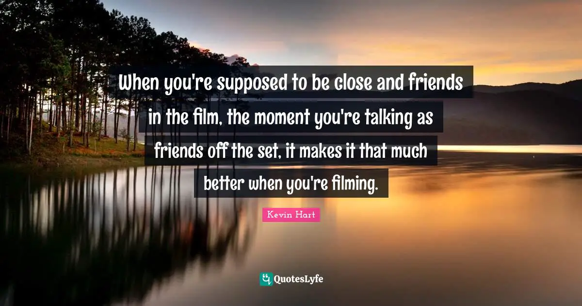 When you're supposed to be close and friends in the film, the moment you're talking as friends off the set, it makes it that much better when you're filming.