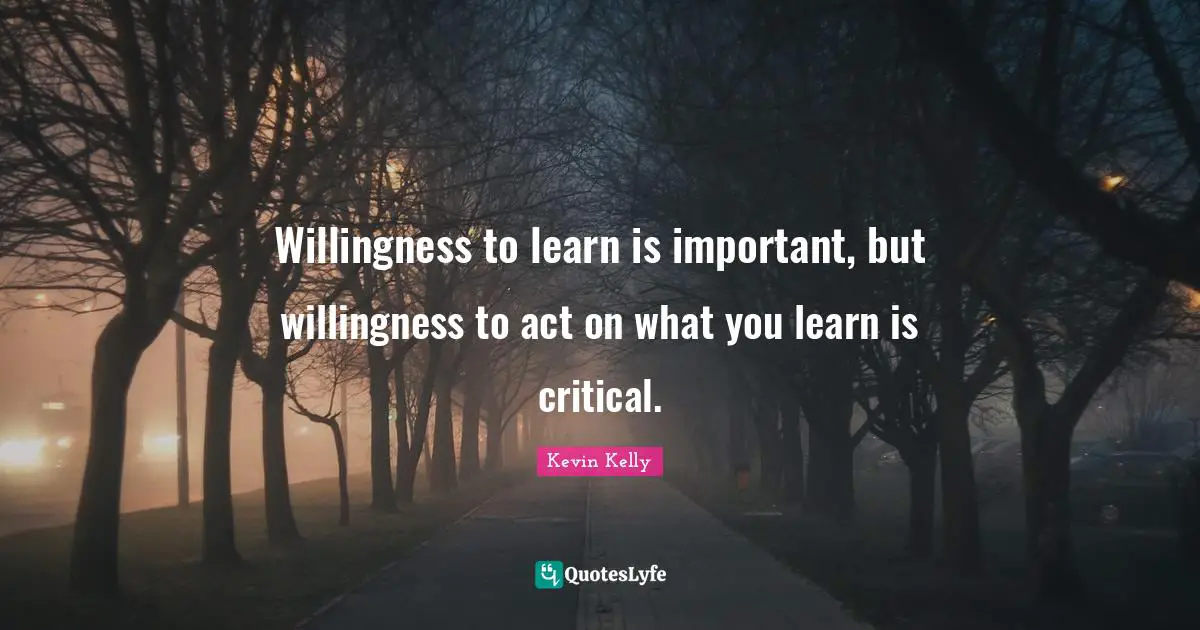 Willingness to learn is important, but willingness to act on what you learn is critical.