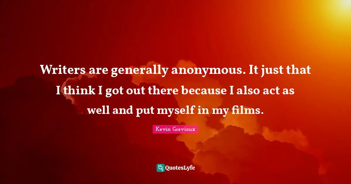 Writers are generally anonymous. It just that I think I got out there because I also act as well and put myself in my films.