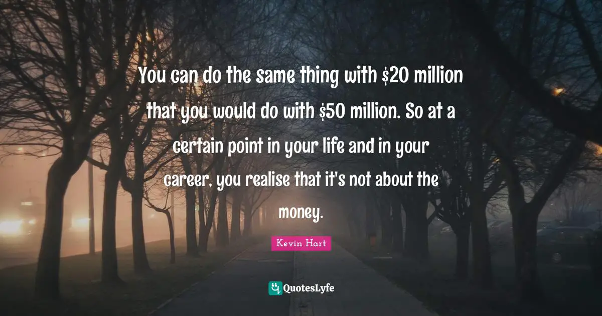 You can do the same thing with $20 million that you would do with $50 million. So at a certain point in your life and in your career, you realise that it's not about the money.