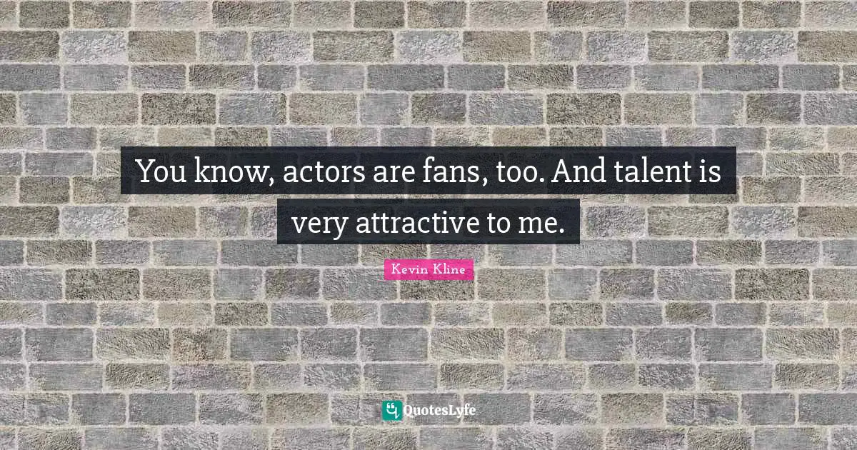 You know, actors are fans, too. And talent is very attractive to me.