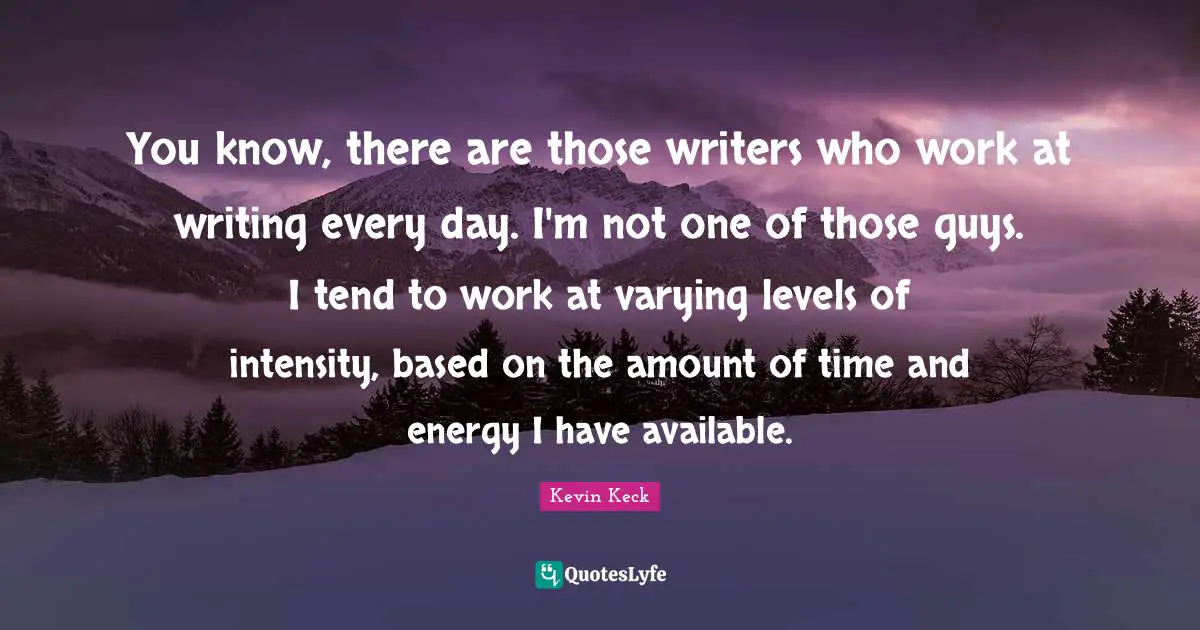 Writing Every Day Quotes: "You know, there are those writers who work at writing every day. I'm not one of those guys. I tend to work at varying levels of intensity, based on the amount of time and energy I have available."