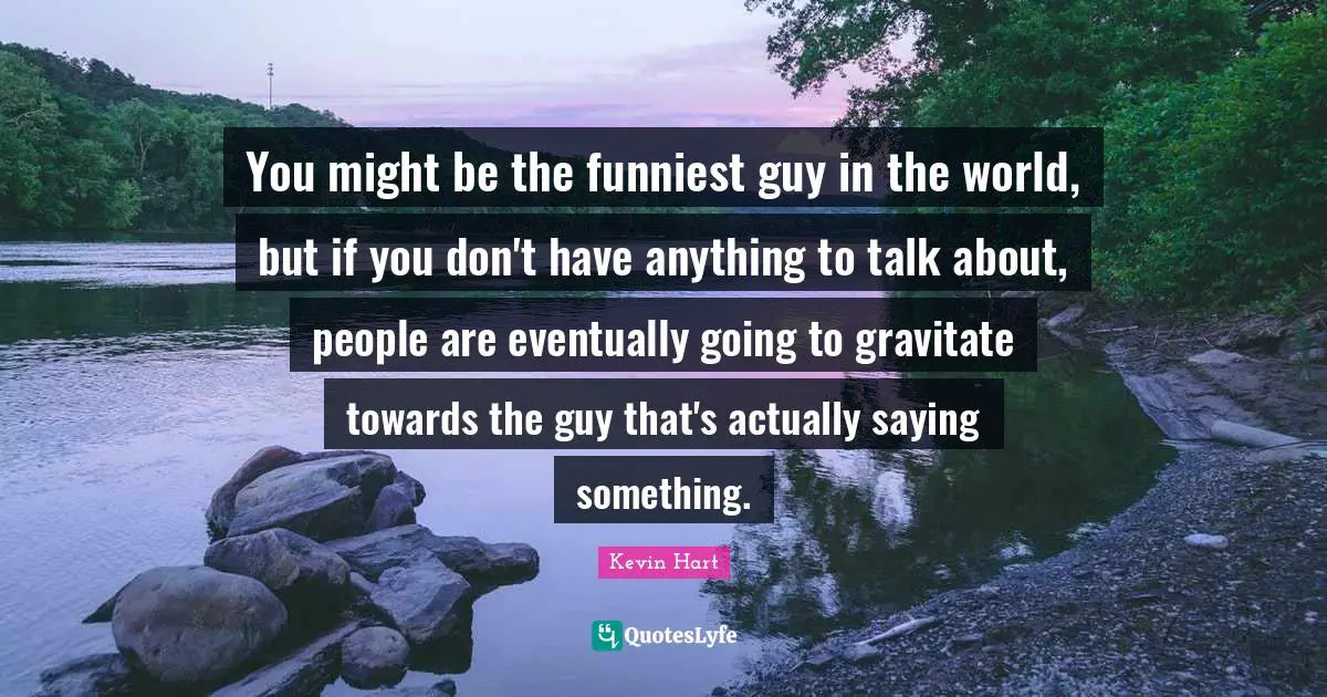 You might be the funniest guy in the world, but if you don't have anything to talk about, people are eventually going to gravitate towards the guy that's actually saying something.