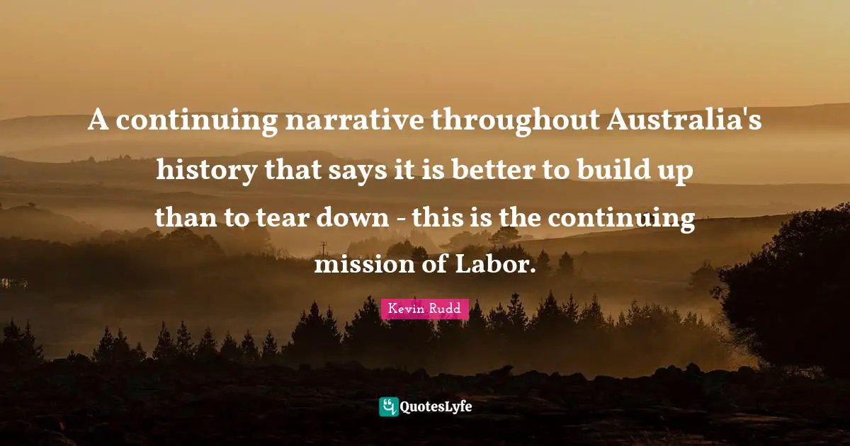 Kevin Rudd Quotes: "A continuing narrative throughout Australia's history that says it is better to build up than to tear down - this is the continuing mission of Labor."