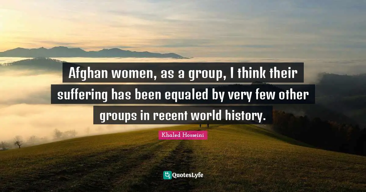 Afghan women, as a group, I think their suffering has been equaled by very few other groups in recent world history.