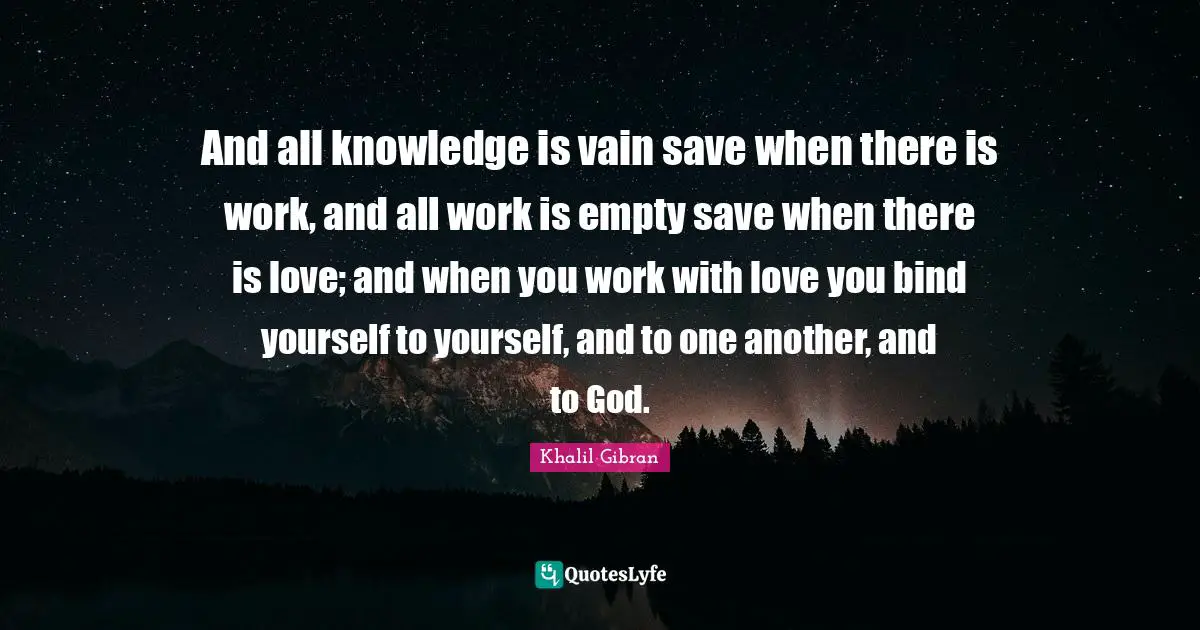 And all knowledge is vain save when there is work, and all work is empty save when there is love; and when you work with love you bind yourself to yourself, and to one another, and to God.
