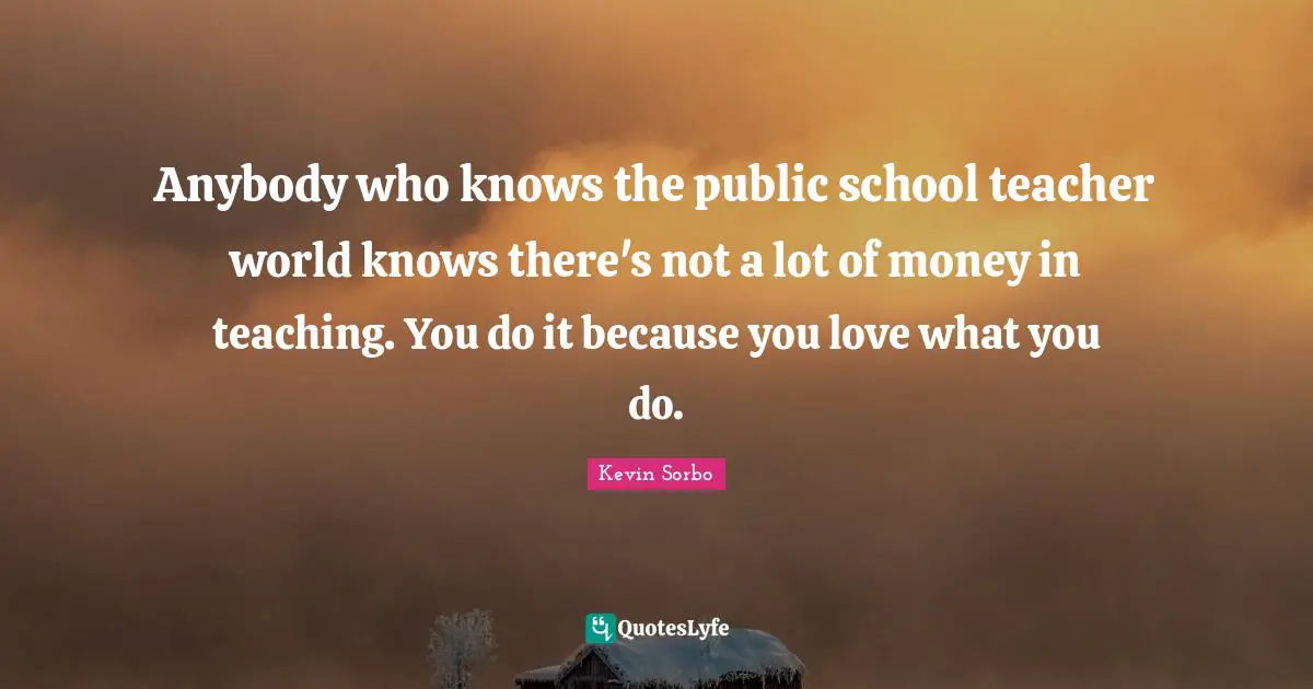 Anybody who knows the public school teacher world knows there's not a lot of money in teaching. You do it because you love what you do.