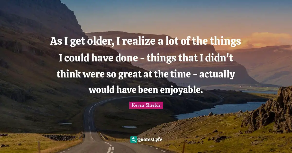 As I get older, I realize a lot of the things I could have done - things that I didn't think were so great at the time - actually would have been enjoyable.
