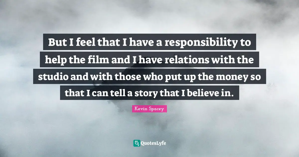 But I feel that I have a responsibility to help the film and I have relations with the studio and with those who put up the money so that I can tell a story that I believe in.