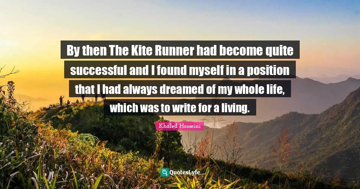 By then The Kite Runner had become quite successful and I found myself in a position that I had always dreamed of my whole life, which was to write for a living.