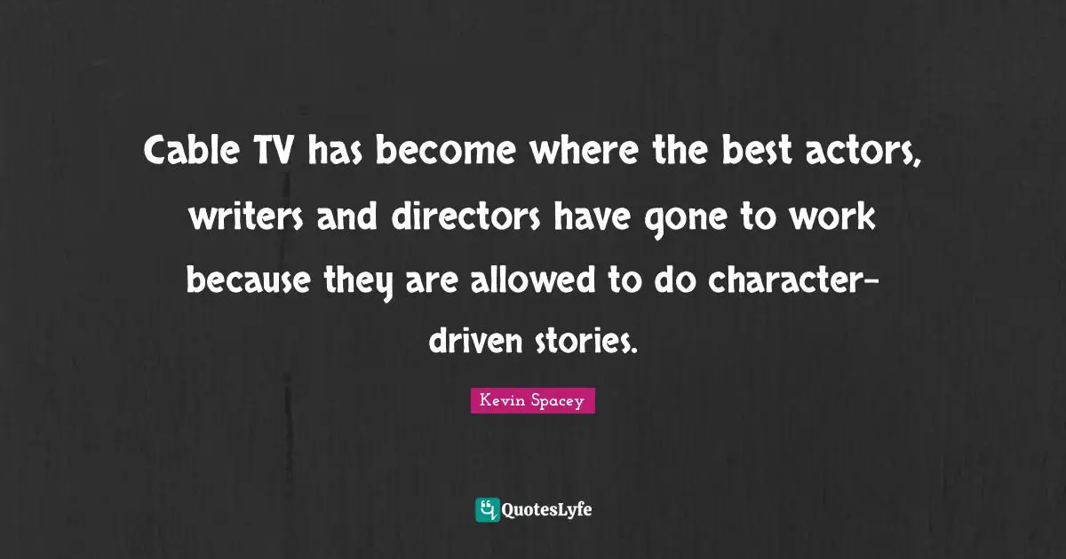 Cable TV has become where the best actors, writers and directors have gone to work because they are allowed to do character-driven stories.