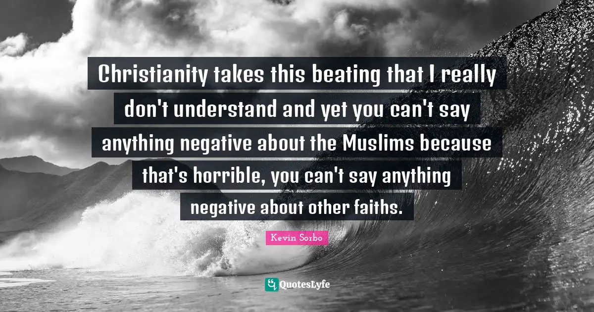 Christianity takes this beating that I really don't understand and yet you can't say anything negative about the Muslims because that's horrible, you can't say anything negative about other faiths.