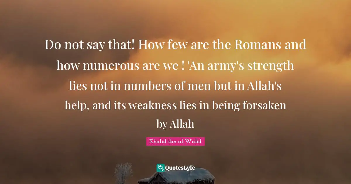 Khalid ibn al-Walid Quotes: Do not say that! How few are the Romans and how numerous are we ! 'An army's strength lies not in numbers of men but in Allah's help, and its weakness lies in being forsaken by Allah