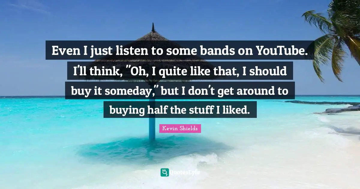 Even I just listen to some bands on YouTube. I'll think, "Oh, I quite like that, I should buy it someday," but I don't get around to buying half the stuff I liked.