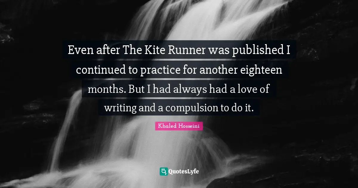 Even after The Kite Runner was published I continued to practice for another eighteen months. But I had always had a love of writing and a compulsion to do it.
