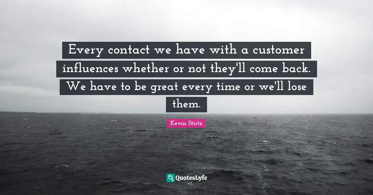 Every contact we have with a customer influences whether or not they'll come back. We have to be great every time or we'll lose them.