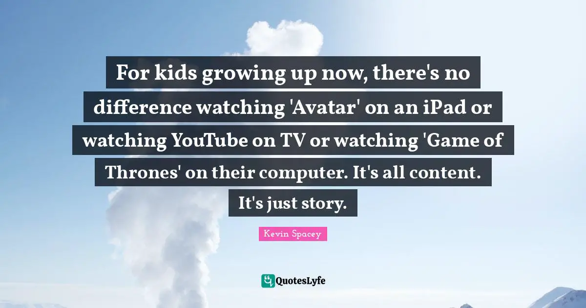For kids growing up now, there's no difference watching 'Avatar' on an iPad or watching YouTube on TV or watching 'Game of Thrones' on their computer. It's all content. It's just story.