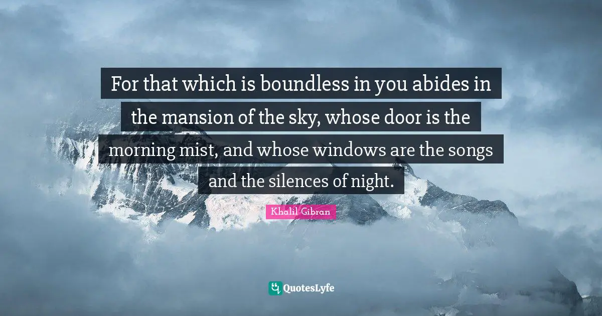 For that which is boundless in you abides in the mansion of the sky, whose door is the morning mist, and whose windows are the songs and the silences of night.