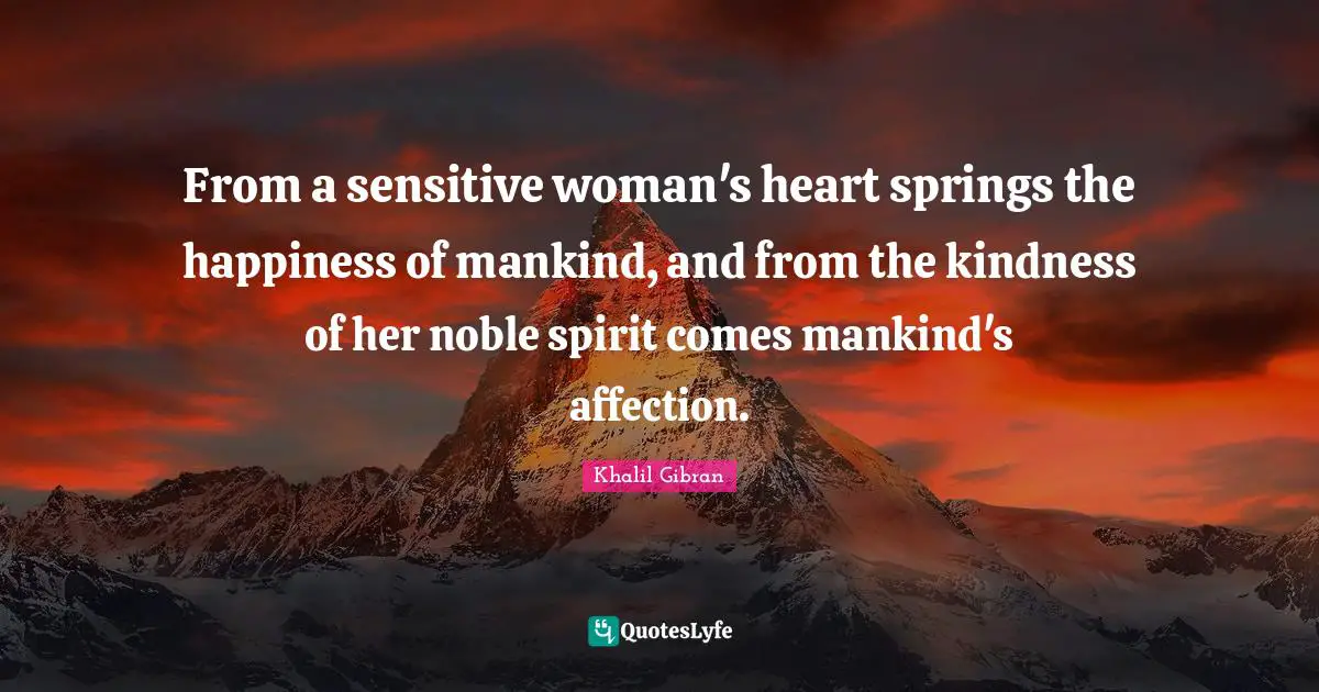 From a sensitive woman's heart springs the happiness of mankind, and from the kindness of her noble spirit comes mankind's affection.