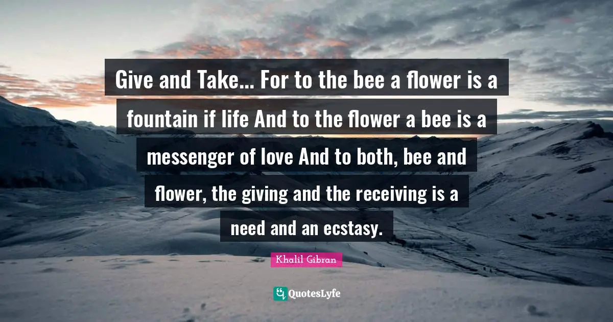 Give and Take... For to the bee a flower is a fountain if life And to the flower a bee is a messenger of love And to both, bee and flower, the giving and the receiving is a need and an ecstasy.